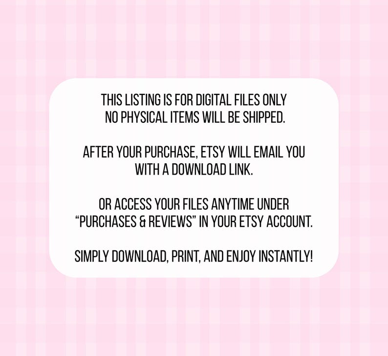 May include: A white rectangular graphic on a pink plaid background. The text reads: "THIS LISTING IS FOR DIGITAL FILES ONLY. NO PHYSICAL ITEMS WILL BE SHIPPED. AFTER YOUR PURCHASE, ETSY WILL EMAIL YOU WITH A DOWNLOAD LINK. OR ACCESS YOUR FILES ANYTIME UNDER 'PURCHASES & REVIEWS' IN YOUR ETSY ACCOUNT. SIMPLY DOWNLOAD, PRINT, AND ENJOY INSTANTLY!"