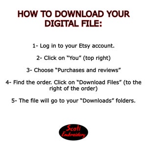 May include: Instructions on how to download a digital file from Etsy. The text reads: "HOW TO DOWNLOAD YOUR DIGITAL FILE: 1- Log in to your Etsy account. 2- Click on "You" (top right) 3- Choose "Purchases and reviews" 4- Find the order. Click on "Download Files" (to the right of the order) 5- The file will go to your "Downloads" folders. Scoti Embroidery"