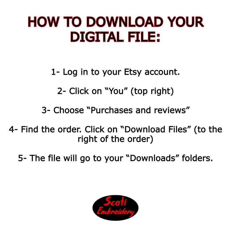 May include: Instructions on how to download a digital file from Etsy. The text reads: "HOW TO DOWNLOAD YOUR DIGITAL FILE: 1- Log in to your Etsy account. 2- Click on "You" (top right) 3- Choose "Purchases and reviews" 4- Find the order. Click on "Download Files" (to the right of the order) 5- The file will go to your "Downloads" folders. Scoti Embroidery"