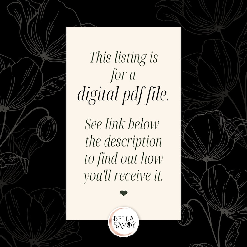 May include: A white card with black text on a black background with a floral pattern. The text reads: "This listing is for a digital pdf file. See link below the description to find out how you'll receive it."  The card also has a small heart and the text "BELLA SAVOY" in a circle.