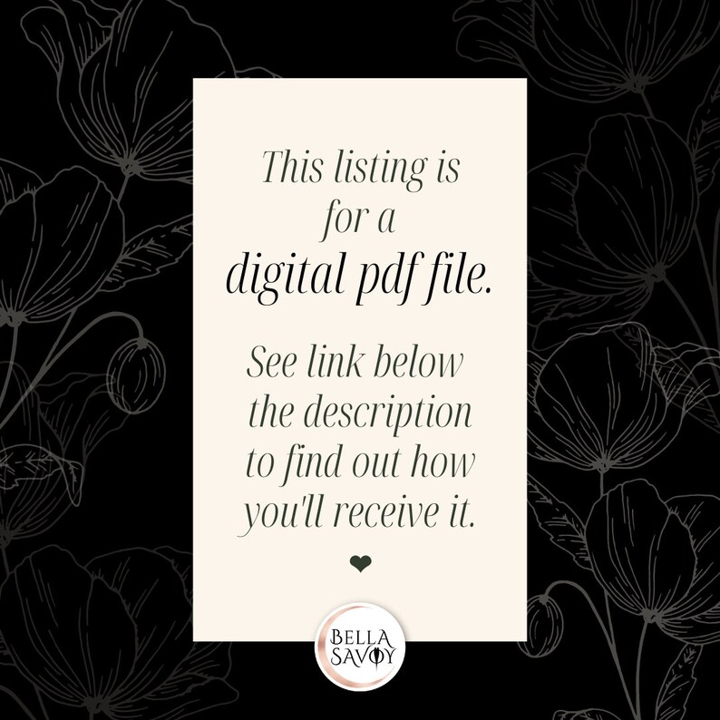 May include: A white card with black text on a black background with a floral pattern. The text reads: "This listing is for a digital pdf file. See link below the description to find out how you'll receive it."  The card also has a small heart and the text "BELLA SAVOY" in a circle.