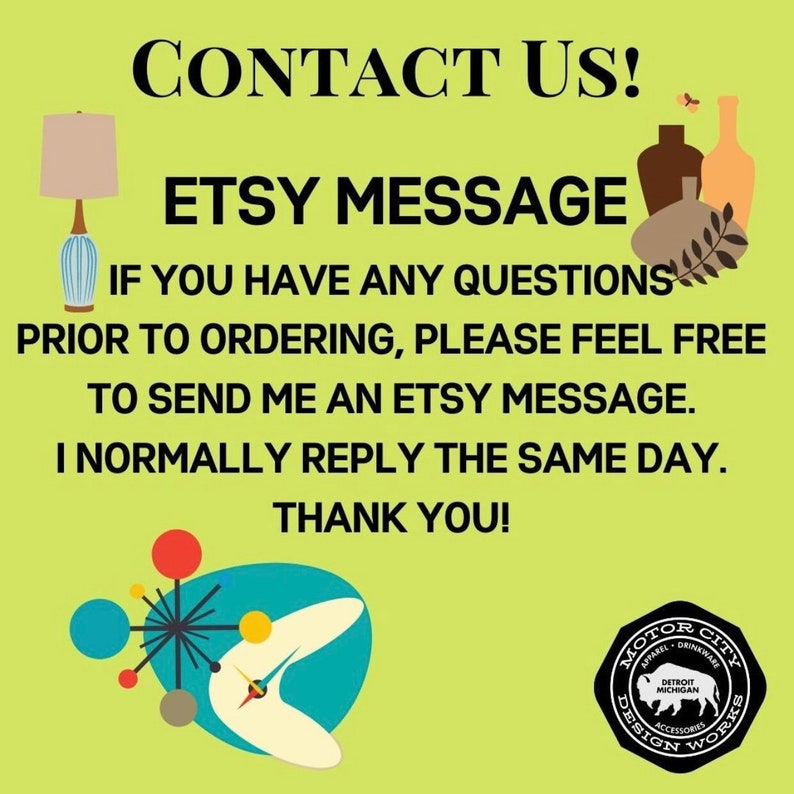 May include: A green background with the text "CONTACT US!" in white. Below the text is a blue and white lamp with a beige shade. The text "ETSY MESSAGE" is in white. Below the text is a message in white that says "IF YOU HAVE ANY QUESTIONS PRIOR TO ORDERING, PLEASE FEEL FREE TO SEND ME AN ETSY MESSAGE. I NORMALLY REPLY THE SAME DAY. THANK YOU!" Below the message is a stylized image of a boomerang with a starburst in the center. The starburst has red, yellow, blue, and gray circles. Below the image is a black and white logo that says "MOTOR CITY DESIGN WORKS" with a buffalo silhouette in the center.
