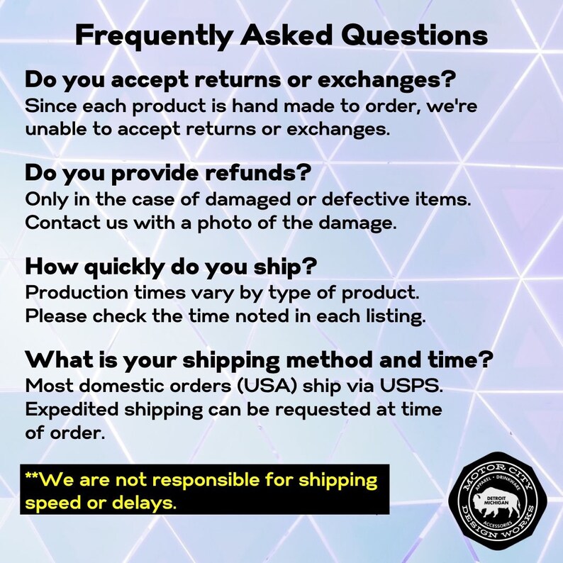 May include: Frequently Asked Questions about returns, refunds, and shipping.  The text states that all products are handmade to order and therefore returns and exchanges are not accepted. Refunds are only offered for damaged or defective items.  Shipping times vary by product and can be expedited.  The text also states that the seller is not responsible for shipping delays.
