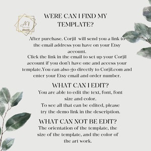 May include: Text-based instructions on how to find and edit a digital template. The text reads "Were can I find my template?"  "After purchase, Corjil will send you a link to the email address you have on your Etsy account."  "Click the link in the email to set up your Corjil account if you don't have one and access your template. You can also go directly to Corjil.com and enter your Etsy email and order number."  "What can I edit?"  "You are able to edit the text, font, font size and color."  "To see all that can be edited, please try the demo link in the description."  "What can not be edit?"  "The orientation of the template, the size of the template, and the color of the art work."