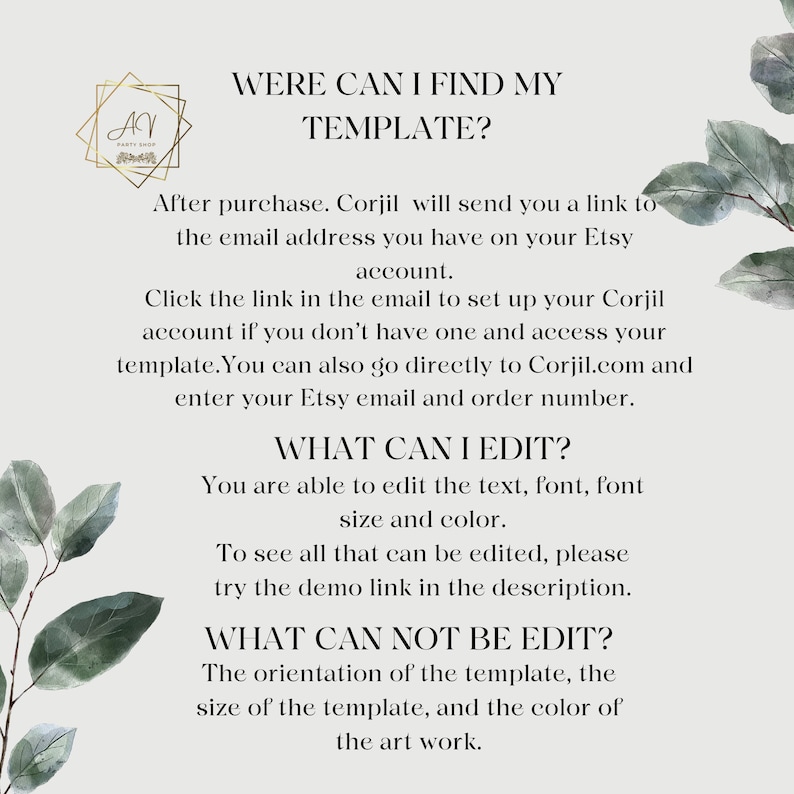 May include: Text-based instructions on how to find and edit a digital template. The text reads "Were can I find my template?"  "After purchase, Corjil will send you a link to the email address you have on your Etsy account."  "Click the link in the email to set up your Corjil account if you don't have one and access your template. You can also go directly to Corjil.com and enter your Etsy email and order number."  "What can I edit?"  "You are able to edit the text, font, font size and color."  "To see all that can be edited, please try the demo link in the description."  "What can not be edit?"  "The orientation of the template, the size of the template, and the color of the art work."