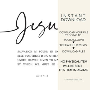 May include: Black and white printable wall art with the word "Jezu" in cursive script. The text "Salvation is found in no else, for there is no other under heaven given to man by which we must be" is below the word "Jezu". The text "Acts 4:12" is below the quote. The text "Instant Download" is in the upper right corner of the image. The text "Download your file by going to: Your account Purchases & Reviews Download files" is in the right side of the image. The text "No physical item will be sent. This item is digital" is in the lower right corner of the image. The text "Printable Good Luck" is in the lower right corner of the image.