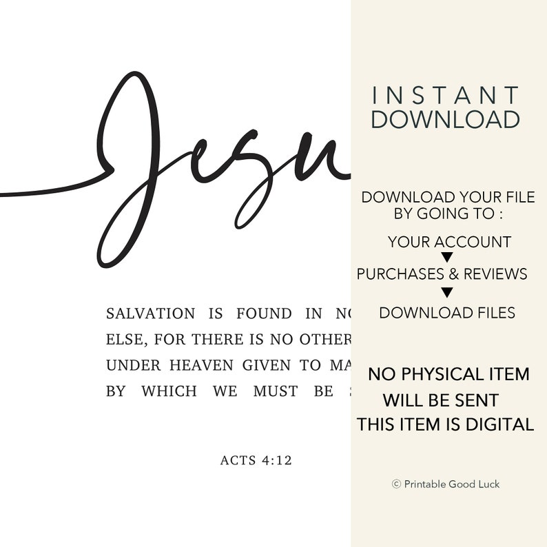 May include: Black and white printable wall art with the word "Jezu" in cursive script. The text "Salvation is found in no else, for there is no other under heaven given to man by which we must be" is below the word "Jezu". The text "Acts 4:12" is below the quote. The text "Instant Download" is in the upper right corner of the image. The text "Download your file by going to: Your account Purchases & Reviews Download files" is in the right side of the image. The text "No physical item will be sent. This item is digital" is in the lower right corner of the image. The text "Printable Good Luck" is in the lower right corner of the image.