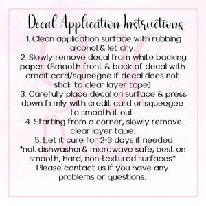 May include: Decal Application Instructions: A pink and white graphic with instructions on how to apply a decal. The instructions include cleaning the surface, removing the decal from the backing paper, placing the decal on the surface, smoothing it out, and letting it cure for 2-3 days. The instructions also note that the decal is not dishwasher or microwave safe and is best used on smooth, hard, non-textured surfaces.
