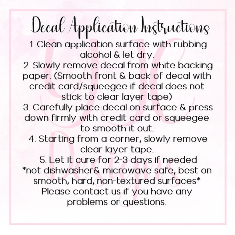 May include: Decal Application Instructions: A pink and white graphic with instructions on how to apply a decal. The instructions include cleaning the surface, removing the decal from the backing paper, placing the decal on the surface, smoothing it out, and letting it cure for 2-3 days. The instructions also note that the decal is not dishwasher or microwave safe and is best used on smooth, hard, non-textured surfaces.