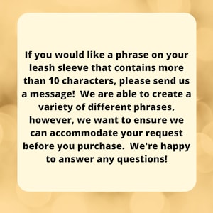 May include: Text on a yellow background explaining that if you would like a phrase on your leash sleeve that contains more than 10 characters, please send a message. They are able to create a variety of different phrases, however, they want to ensure they can accommodate your request before you purchase. They are happy to answer any questions.