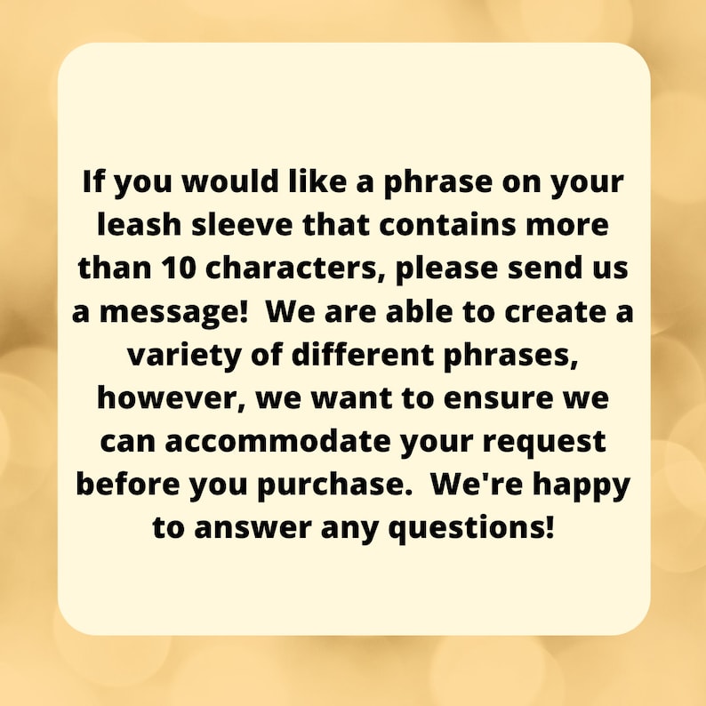 May include: Text on a yellow background explaining that if you would like a phrase on your leash sleeve that contains more than 10 characters, please send a message. They are able to create a variety of different phrases, however, they want to ensure they can accommodate your request before you purchase. They are happy to answer any questions.