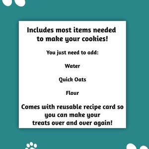 May include: A teal background with white paw prints and a white rectangle containing text. The text reads: "Includes most items needed to make your cookies! You just need to add: Water, Quick Oats, Flour. Comes with reusable recipe card."