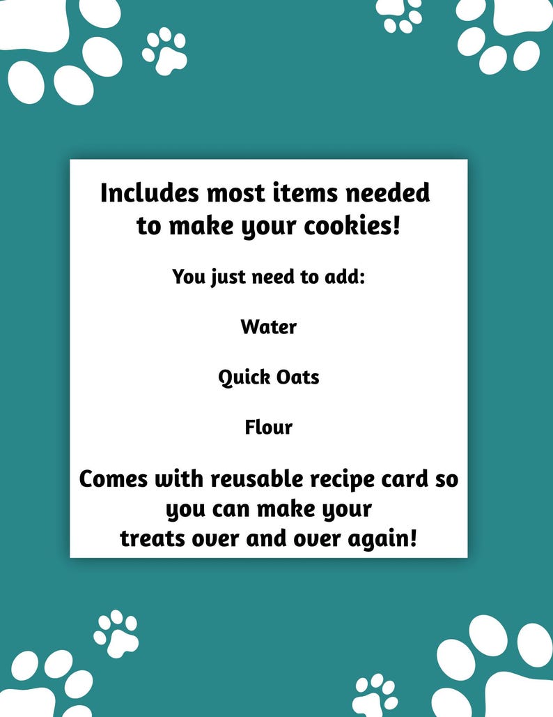 May include: A teal background with white paw prints and a white rectangle containing text. The text reads: "Includes most items needed to make your cookies! You just need to add: Water, Quick Oats, Flour. Comes with reusable recipe card."