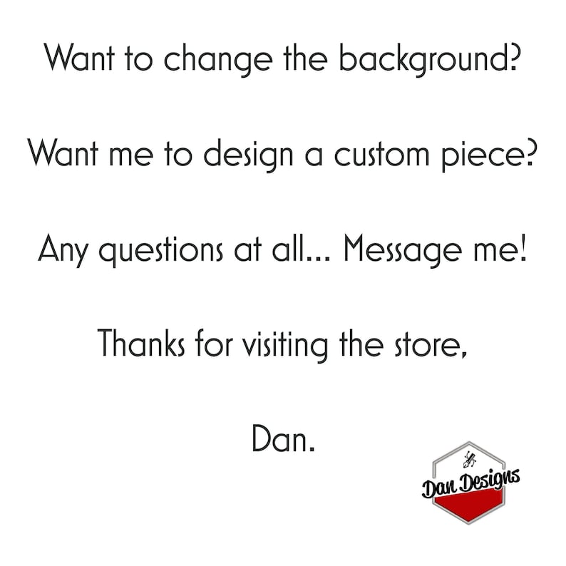May include: Text on a white background that reads: "Want to change the background? Want me to design a custom piece? Any questions at all... Message me! Thanks for visiting the store, Dan." Below the text is a red hexagon with the text "Dan Designs" in white.