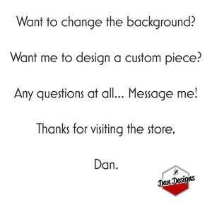 May include: Text on a white background that reads: "Want to change the background? Want me to design a custom piece? Any questions at all... Message me! Thanks for visiting the store, Dan." Below the text is a red hexagon with the text "Dan Designs" in white.