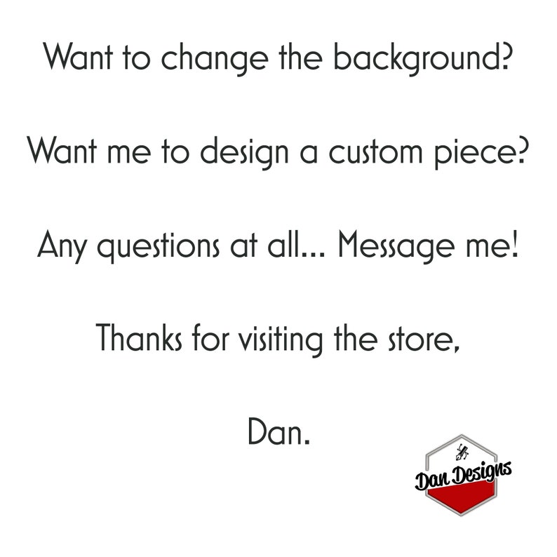 May include: Text on a white background that reads: "Want to change the background? Want me to design a custom piece? Any questions at all... Message me! Thanks for visiting the store, Dan." Below the text is a red hexagon with the text "Dan Designs" in white.