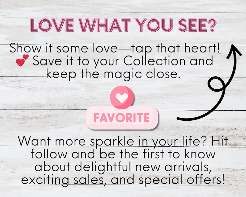 A light wooden background features engaging text: "LOVE WHAT YOU SEE? Show it some love—tap that heart! Save it to your Collection and keep the magic close." A pink heart icon labeled "FAVORITE" is displayed. Below, text encourages followers: "Want more sparkle in your life? Hit follow and be the first to know about delightful new arrivals, exciting sales, and special offers!" The design is simple and welcoming.