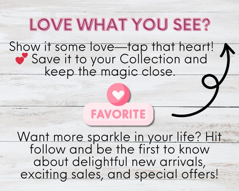 A light wooden background features engaging text: "LOVE WHAT YOU SEE? Show it some love—tap that heart! Save it to your Collection and keep the magic close." A pink heart icon labeled "FAVORITE" is displayed. Below, text encourages followers: "Want more sparkle in your life? Hit follow and be the first to know about delightful new arrivals, exciting sales, and special offers!" The design is simple and welcoming.