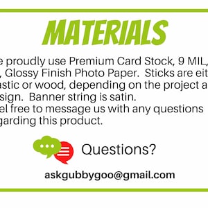 May include: Green and white rectangular sign with the word "MATERIALS" in bold red letters. The sign lists the materials used to make the product: Premium Card Stock, 9 MIL, 63 LB, Glossy Finish Photo Paper. Sticks are either plastic or wood, depending on the project and design. Banner string is satin. The sign also includes the text "Feel free to message us with any questions regarding this product." and "Questions? askgubbygoo@gmail.com".