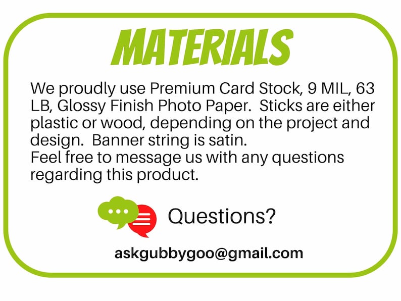 May include: Green and white rectangular sign with the word "MATERIALS" in bold red letters. The sign lists the materials used to make the product: Premium Card Stock, 9 MIL, 63 LB, Glossy Finish Photo Paper. Sticks are either plastic or wood, depending on the project and design. Banner string is satin. The sign also includes the text "Feel free to message us with any questions regarding this product." and "Questions? askgubbygoo@gmail.com".