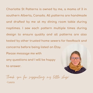 May include: A woman wearing glasses and a scarf smiles at the camera. The text reads: "Charlotte St Patterns is owned by me, a mama of 3 in southern Alberta, Canada. All patterns are handmade and drafted by me at my dining room table during naptimes. I sew each pattern multiple times during design to ensure quality and all patterns are also tested by other trusted home sewers for feedback and concerns before being listed on Etsy. Please message me with any questions and I will be happy to answer. Thank you for supporting my little shop! -Laura"