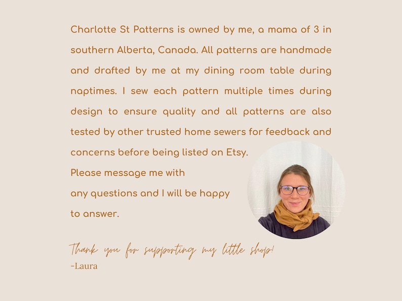 May include: A woman wearing glasses and a scarf smiles at the camera. The text reads: "Charlotte St Patterns is owned by me, a mama of 3 in southern Alberta, Canada. All patterns are handmade and drafted by me at my dining room table during naptimes. I sew each pattern multiple times during design to ensure quality and all patterns are also tested by other trusted home sewers for feedback and concerns before being listed on Etsy. Please message me with any questions and I will be happy to answer. Thank you for supporting my little shop! -Laura"