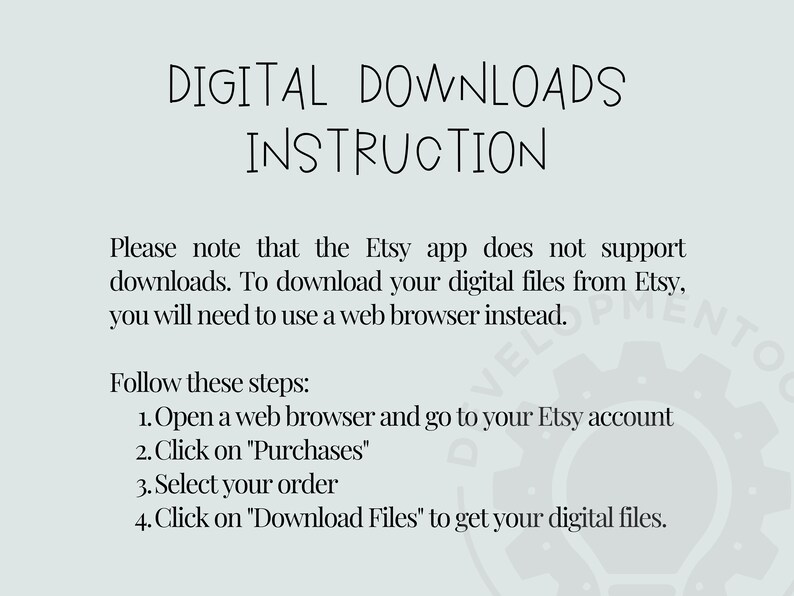 May include: Text-based instructions on how to download digital files from Etsy. The Etsy app does not support downloads, so you must use a web browser. The instructions include four steps: open a web browser, go to your Etsy account, click on "Purchases", select your order, and click on "Download Files".
