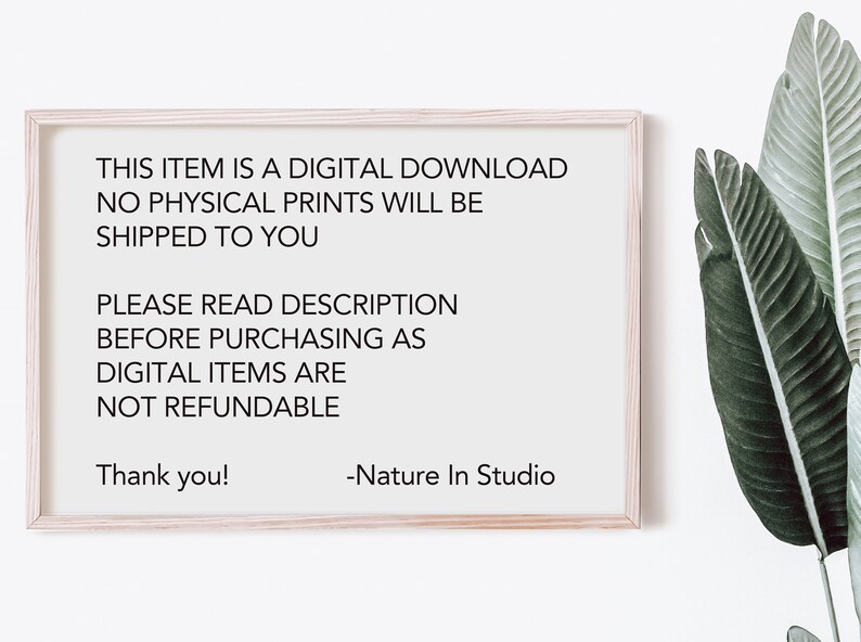 May include: A framed sign with white background and black text that reads: "THIS ITEM IS A DIGITAL DOWNLOAD NO PHYSICAL PRINTS WILL BE SHIPPED TO YOU PLEASE READ DESCRIPTION BEFORE PURCHASING AS DIGITAL ITEMS ARE NOT REFUNDABLE Thank you! -Nature In Studio"