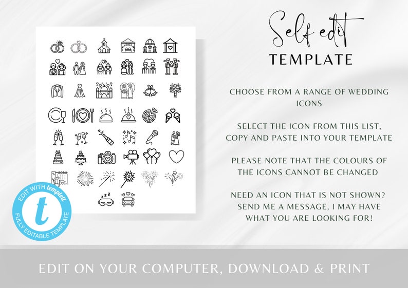 May include: A black and white graphic with a collection of wedding icons. The icons include a church, rings, cake, champagne flutes, fireworks, a car, and more. The text "Self edit TEMPLATE" is at the top of the graphic. The text "CHOOSE FROM A RANGE OF WEDDING ICONS" is below the graphic. The text "SELECT THE ICON FROM THIS LIST, COPY AND PASTE INTO YOUR TEMPLATE" is below the text "CHOOSE FROM A RANGE OF WEDDING ICONS". The text "PLEASE NOTE THAT THE COLOURS OF THE ICONS CANNOT BE CHANGED" is below the text "SELECT THE ICON FROM THIS LIST, COPY AND PASTE INTO YOUR TEMPLATE". The text "NEED AN ICON THAT IS NOT SHOWN? SEND ME A MESSAGE, I MAY HAVE WHAT YOU ARE LOOKING FOR!" is below the text "PLEASE NOTE THAT THE COLOURS OF THE ICONS CANNOT BE CHANGED". The text "EDIT ON YOUR COMPUTER, DOWNLOAD & PRINT" is at the bottom of the graphic.