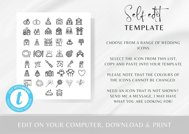 May include: A black and white graphic with a collection of wedding icons. The icons include a church, rings, cake, champagne flutes, fireworks, a car, and more. The text "Self edit TEMPLATE" is at the top of the graphic. The text "CHOOSE FROM A RANGE OF WEDDING ICONS" is below the graphic. The text "SELECT THE ICON FROM THIS LIST, COPY AND PASTE INTO YOUR TEMPLATE" is below the text "CHOOSE FROM A RANGE OF WEDDING ICONS". The text "PLEASE NOTE THAT THE COLOURS OF THE ICONS CANNOT BE CHANGED" is below the text "SELECT THE ICON FROM THIS LIST, COPY AND PASTE INTO YOUR TEMPLATE". The text "NEED AN ICON THAT IS NOT SHOWN? SEND ME A MESSAGE, I MAY HAVE WHAT YOU ARE LOOKING FOR!" is below the text "PLEASE NOTE THAT THE COLOURS OF THE ICONS CANNOT BE CHANGED". The text "EDIT ON YOUR COMPUTER, DOWNLOAD & PRINT" is at the bottom of the graphic.