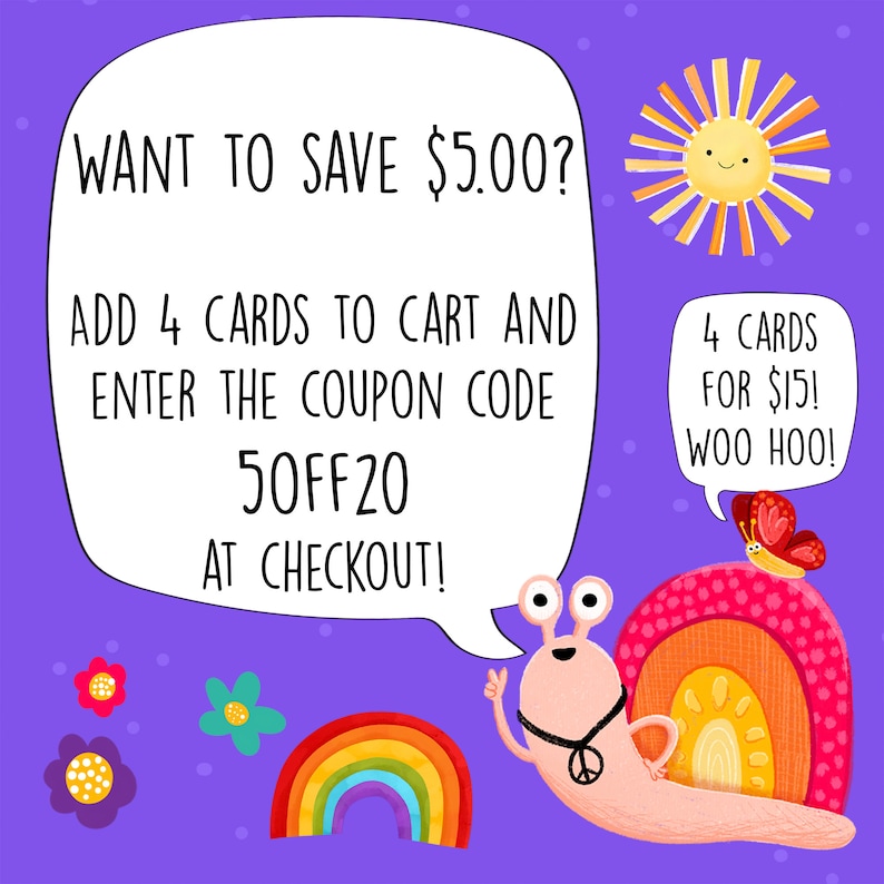 May include: A colorful illustration of a snail with a peace sign necklace and a rainbow shell. The snail is holding up a peace sign with one hand and has a speech bubble that says "WANT TO SAVE $5.00? ADD 4 CARDS TO CART AND ENTER THE COUPON CODE 50FF20 AT CHECKOUT!" There is a sun with a happy face in the upper right corner of the image. There is a butterfly with a speech bubble that says "4 CARDS FOR $15! WOO HOO!" in the upper right corner of the image.