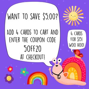 May include: A colorful illustration of a snail with a peace sign necklace and a rainbow shell. The snail is holding up a peace sign with one hand and has a speech bubble that says "WANT TO SAVE $5.00? ADD 4 CARDS TO CART AND ENTER THE COUPON CODE 50FF20 AT CHECKOUT!" There is a sun with a happy face in the upper right corner of the image. There is a butterfly with a speech bubble that says "4 CARDS FOR $15! WOO HOO!" in the upper right corner of the image.