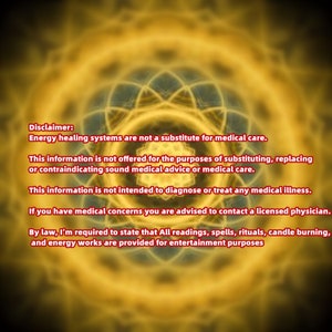 May include: Disclaimer: Energy healing systems are not a substitute for medical care. This information is not offered for the purposes of substituting, replacing or contraindicating sound medical advice or medical care. This information is not intended to diagnose or treat any medical illness. If you have medical concerns you are advised to contact a licensed physician. By law, I'm required to state that All readings, spells, rituals, candle burning, and energy works are provided for entertainment purposes.