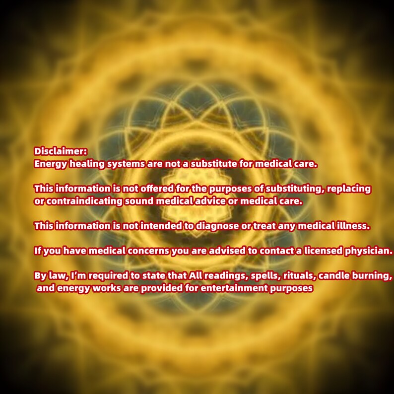 May include: Disclaimer: Energy healing systems are not a substitute for medical care. This information is not offered for the purposes of substituting, replacing or contraindicating sound medical advice or medical care. This information is not intended to diagnose or treat any medical illness. If you have medical concerns you are advised to contact a licensed physician. By law, I'm required to state that All readings, spells, rituals, candle burning, and energy works are provided for entertainment purposes.