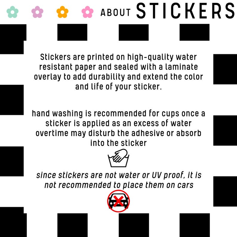 May include: A black and white graphic with text about stickers. The text says "ABOUT STICKERS" and explains that the stickers are printed on high-quality water-resistant paper and sealed with a laminate overlay to add durability and extend the color and life of the sticker. The graphic also includes hand washing and car icons with text explaining that hand washing is recommended for cups once a sticker is applied and that stickers are not water or UV proof, so it is not recommended to place them on cars.