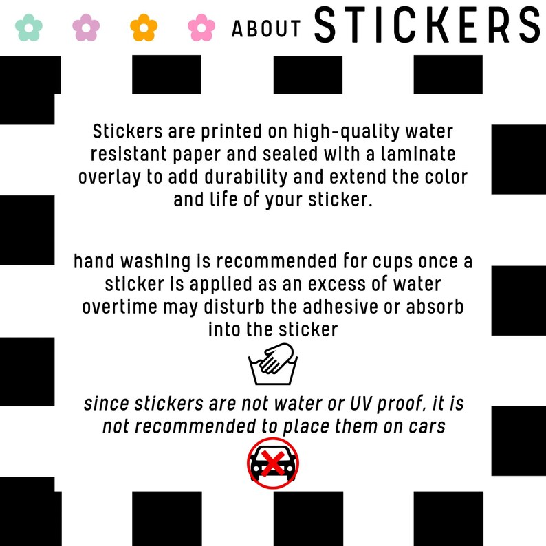 May include: A black and white graphic with text about stickers. The text says "ABOUT STICKERS" and explains that the stickers are printed on high-quality water-resistant paper and sealed with a laminate overlay to add durability and extend the color and life of the sticker. The graphic also includes hand washing and car icons with text explaining that hand washing is recommended for cups once a sticker is applied and that stickers are not water or UV proof, so it is not recommended to place them on cars.