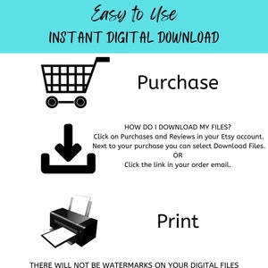 May include: A graphic with instructions on how to download and print digital files. The graphic features a shopping cart, a download arrow, and a printer. The text reads "Easy to Use INSTANT DIGITAL DOWNLOAD Purchase HOW DO I DOWNLOAD MY FILES? Click on Purchases and Reviews in your Etsy account. Next to your purchase you can select Download Files. OR Click the link in your order email. Print THERE WILL NOT BE WATERMARKS ON YOUR DIGITAL FILES"