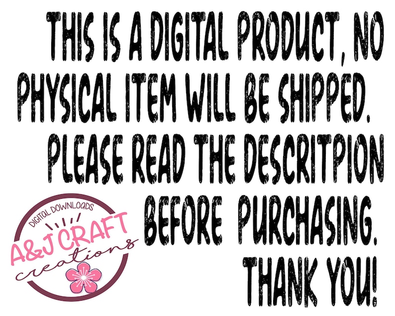 May include: Black and white text on a white background. The text reads: "THIS IS A DIGITAL PRODUCT, NO PHYSICAL ITEM WILL BE SHIPPED. PLEASE READ THE DESCRIPTION BEFORE PURCHASING. THANK YOU!"  A&J Craft Creations is written in a circle with a pink flower.