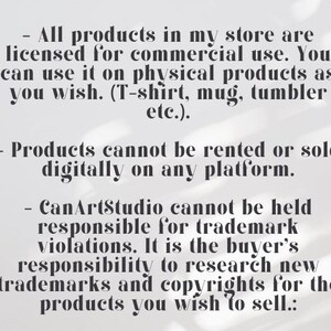 May include: Text on a white background outlining the terms of use for commercial products sold in a store. The text states that all products are licensed for commercial use and can be used on physical products such as t-shirts, mugs, and tumblers. The text also states that products cannot be rented or sold digitally on any platform. The text also states that CanArtStudio cannot be held responsible for trademark violations and that it is the buyer's responsibility to research new trademarks and copyrights for the products they wish to sell.