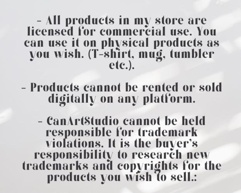 May include: Text on a white background outlining the terms of use for commercial products sold in a store. The text states that all products are licensed for commercial use and can be used on physical products such as t-shirts, mugs, and tumblers. The text also states that products cannot be rented or sold digitally on any platform. The text also states that CanArtStudio cannot be held responsible for trademark violations and that it is the buyer's responsibility to research new trademarks and copyrights for the products they wish to sell.