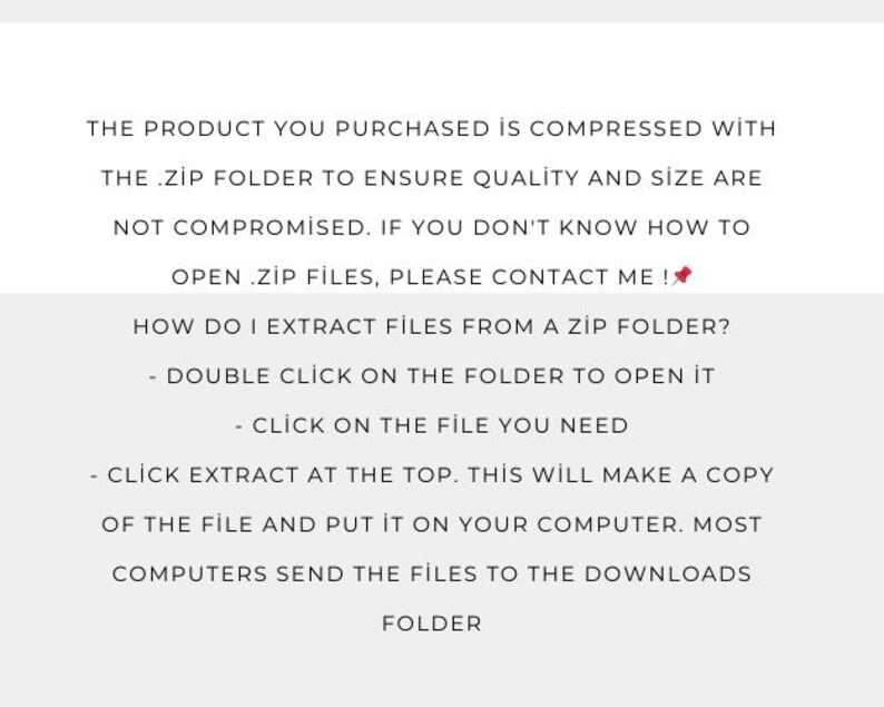 May include: Text explaining how to open a .zip file. The text says, "The product you purchased is compressed with the .zip folder to ensure quality and size are not compromised. If you don't know how to open .zip files, please contact me! How do I extract files from a zip folder? - Double click on the folder to open it - Click on the file you need - Click extract at the top. This will make a copy of the file and put it on your computer. Most computers send the files to the downloads folder."