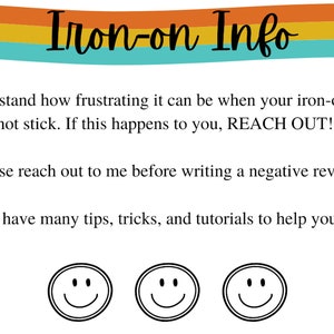 May include: A graphic with the text "Iron-on Info" in a rainbow color scheme. The text below reads "I understand how frustrating it can be when your iron-on does not stick. If this happens to you, REACH OUT! Please reach out to me before writing a negative review. I have many tips, tricks, and tutorials to help you."