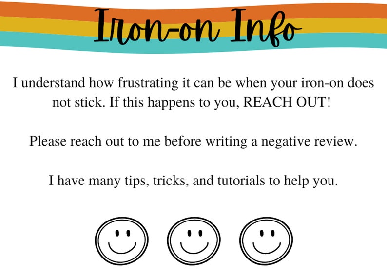 May include: A graphic with the text "Iron-on Info" in a rainbow color scheme. The text below reads "I understand how frustrating it can be when your iron-on does not stick. If this happens to you, REACH OUT! Please reach out to me before writing a negative review. I have many tips, tricks, and tutorials to help you."