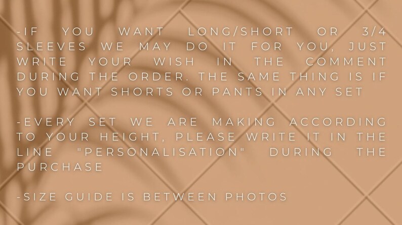 K&ouml;nnte beinhalten: Text auf einem hellbraunen Hintergrund mit einem Schattenmuster. Der Text lautet: -IF YOU WANT LONG/SHORT OR 3/4 SLEEVES WE MAY DO IT FOR YOU, JUST WRITE YOUR WISH IN THE COMMENT DURING THE ORDER. THE SAME THING IS IF YOU WANT SHORTS OR PANTS IN ANY SET - EVERY SET WE ARE MAKING ACCORDING TO YOUR HEIGHT, PLEASE WRITE IT IN THE LINE "PERSONALISATION" DURING THE PURCHASE -SIZE GUIDE IS BETWEEN PHOTOS
