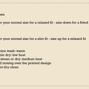 May include: Text on a beige background with instructions for sizing and care. Women: Order your normal size for a relaxed fit - size down for a fitted look. Men: Order your normal size for a slim fit - size up for a relaxed fit. Machine wash: warm. Tumble dry: low heat. Iron, steam or dry: medium heat. Avoid ironing over the printed design. Do not dry clean.