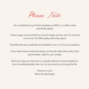 May include: Text-based image with the title "Please Note" and a message about the origin of the images and their suitability for cutting on a Cricut. The text reads: "I do not advertise any of these templates as SVG's or cut files unless specifically stated. These images come directly from Canva's design archive, and I do not have control over the SVG quality when they export. If the file looks too complicated and detailed to cut on a Cricut, it probably is. Canva does have an extensive design archive with alternative options that may be better suited for your project. But if you have your heart set on a specific element on this template & it looks incredibly detailed, then I do not recommend purchasing this file. Thanks so much, Seven Sunset Design."
