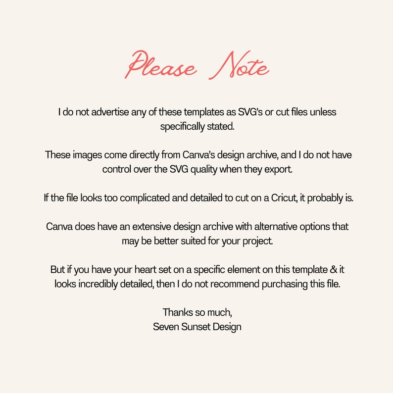 May include: Text-based image with the title "Please Note" and a message about the origin of the images and their suitability for cutting on a Cricut. The text reads: "I do not advertise any of these templates as SVG's or cut files unless specifically stated. These images come directly from Canva's design archive, and I do not have control over the SVG quality when they export. If the file looks too complicated and detailed to cut on a Cricut, it probably is. Canva does have an extensive design archive with alternative options that may be better suited for your project. But if you have your heart set on a specific element on this template & it looks incredibly detailed, then I do not recommend purchasing this file. Thanks so much, Seven Sunset Design."