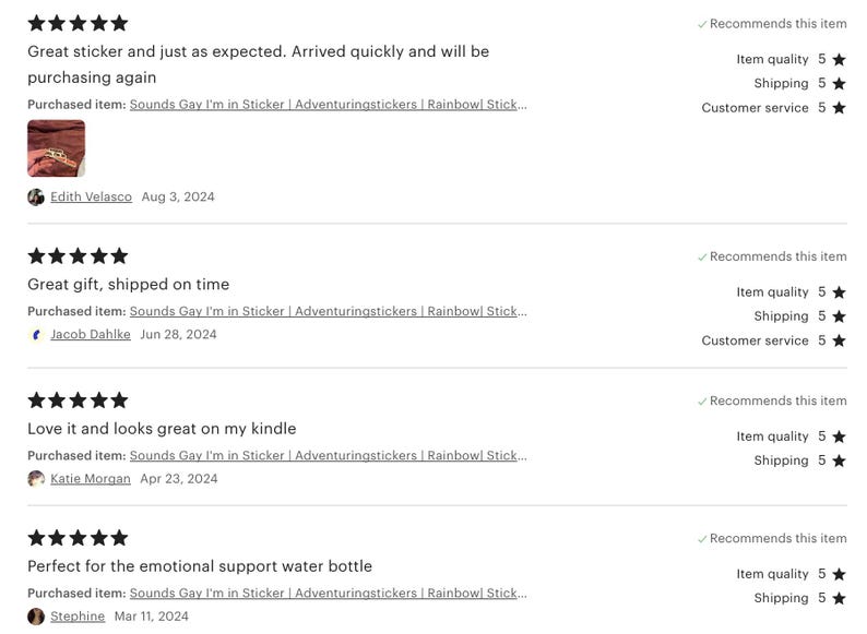 May include: Four customer reviews for a sticker that says "Sounds Gay I'm in Sticker". The reviews are all five stars and say things like "Great sticker and just as expected. Arrived quickly and will be purchasing again." and "Perfect for the emotional support water bottle."