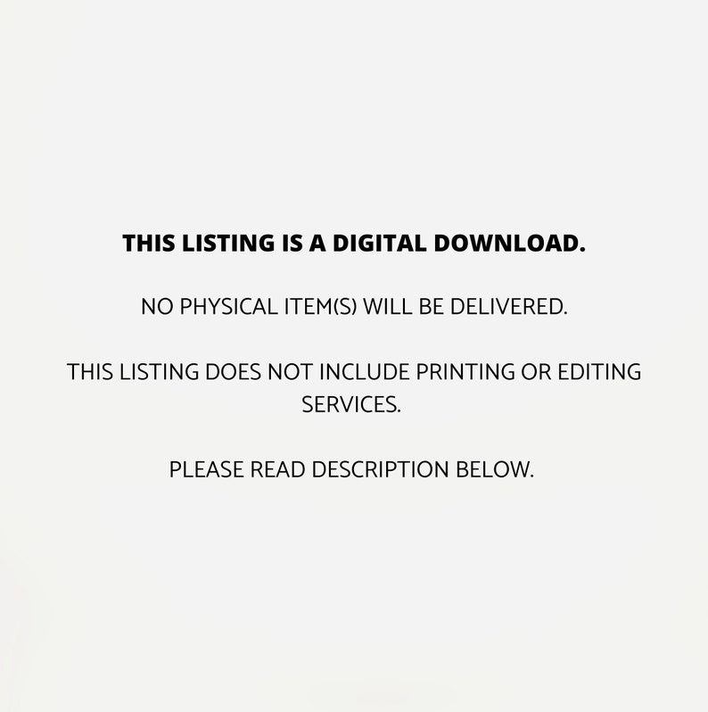 May include: Text on a white background that reads: "THIS LISTING IS A DIGITAL DOWNLOAD. NO PHYSICAL ITEM(S) WILL BE DELIVERED. THIS LISTING DOES NOT INCLUDE PRINTING OR EDITING SERVICES. PLEASE READ DESCRIPTION BELOW."