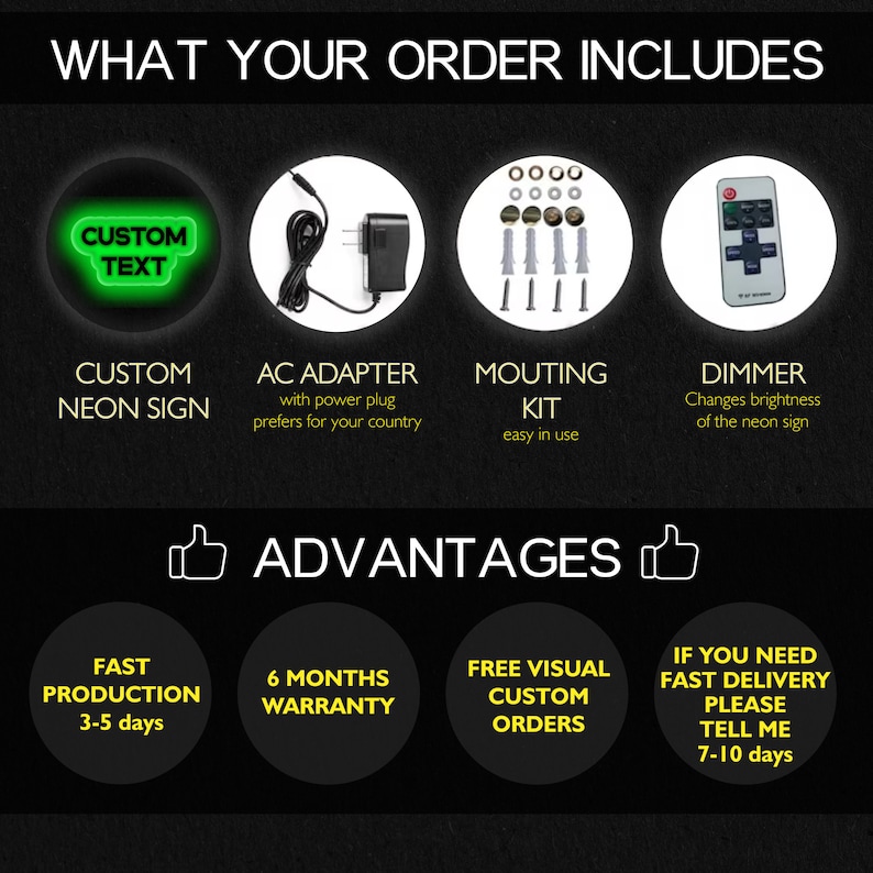 May include: A neon sign with the text "CUSTOM TEXT" in green letters. The sign is surrounded by a black circle. The image also shows an AC adapter, mounting kit, and dimmer switch. The text "WHAT YOUR ORDER INCLUDES" is at the top of the image. The text "ADVANTAGES" is in the middle of the image. The image also shows the following text: "FAST PRODUCTION 3-5 days", "6 MONTHS WARRANTY", "FREE VISUAL CUSTOM ORDERS", "IF YOU NEED FAST DELIVERY PLEASE TELL ME 7-10 days".